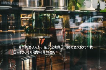 1、葡萄美酒夜光杯，能反应出我国的葡萄酒文化吗？我国古代何时开始酿制葡萄酒的？