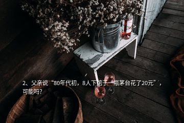 2、父亲说“80年代初，8人下馆子一瓶茅台花了20元”，可能吗？