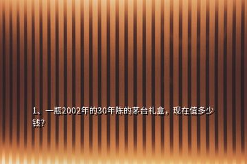 1、一瓶2002年的30年陈的茅台礼盒，现在值多少钱？