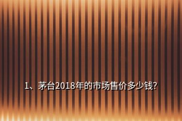 1、茅台2018年的市场售价多少钱？