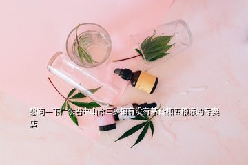 想问一下广东省中山市三乡镇有没有茅台和五粮液的专卖店