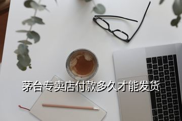 茅台专卖店付款多久才能发货