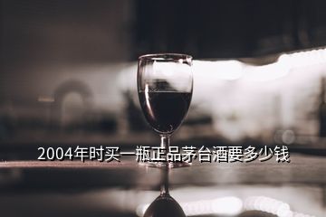 2004年时买一瓶正品茅台酒要多少钱