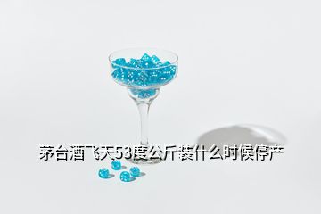 茅台酒飞天53度公斤装什么时候停产