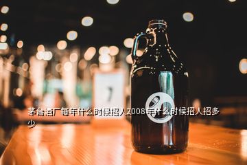 茅台酒厂每年什么时候招人2008年什么时候招人招多少