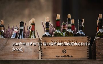 2018产贵州茅台飞天酒53度想卖给回收超市的价格多少合适