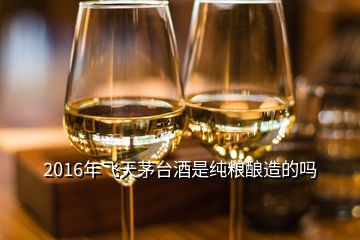 2016年飞天茅台酒是纯粮酿造的吗