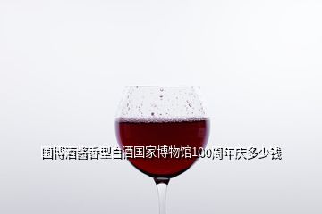 国博酒酱香型白酒国家博物馆100周年庆多少钱