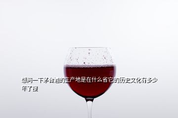 想问一下茅台酒的生产地是在什么省它的历史文化有多少年了搜