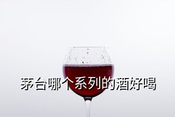 茅台哪个系列的酒好喝