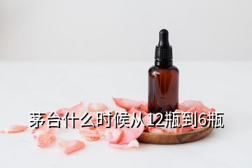 茅台什么时候从12瓶到6瓶