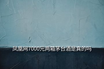 凤凰网7000元两箱茅台酒是真的吗