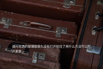 请问泡酒的玻璃瓶很久没有打开粘住了用什么方法可以打开谢谢