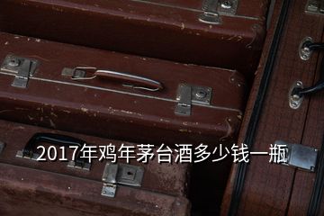 2017年鸡年茅台酒多少钱一瓶