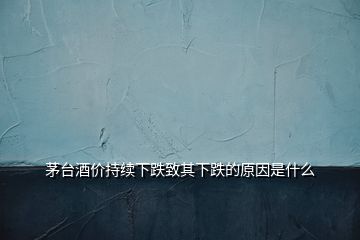 茅台酒价持续下跌致其下跌的原因是什么