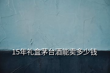 15年礼盒茅台酒能卖多少钱