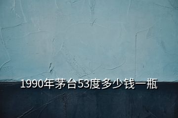 1990年茅台53度多少钱一瓶