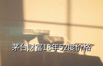 茅台财富18年52度价格