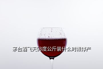 茅台酒飞天53度公斤装什么时候停产