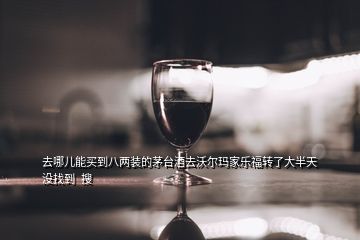 去哪儿能买到八两装的茅台酒去沃尔玛家乐福转了大半天没找到  搜