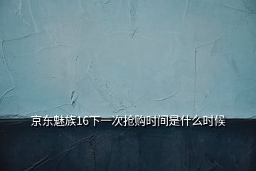 京东魅族16下一次抢购时间是什么时候