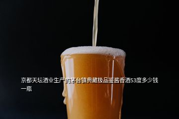 京都天坛酒业生产的茅台镇典藏极品鉴酱香酒53度多少钱一瓶