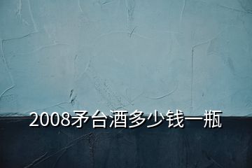 2008矛台酒多少钱一瓶