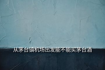 从茅台镇机场出发能不能买茅台酒