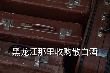 黑龙江那里收购散白酒