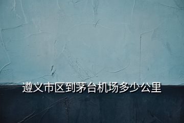 遵义市区到茅台机场多少公里