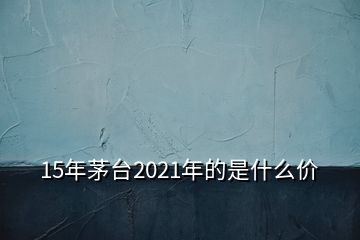 15年茅台2021年的是什么价