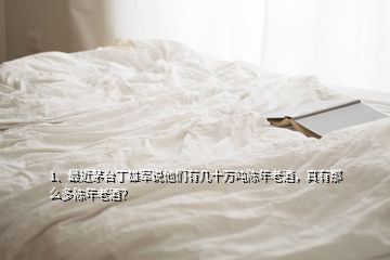 1、最近茅台丁雄军说他们有几十万吨陈年老酒，真有那么多陈年老酒？