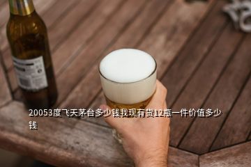 20053度飞天茅台多少钱我现有货12瓶一件价值多少钱