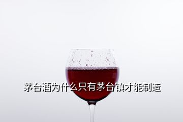 茅台酒为什么只有茅台镇才能制造