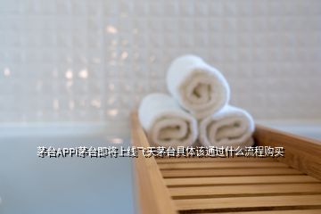 茅台APPi茅台即将上线飞天茅台具体该通过什么流程购买