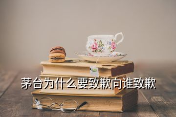 茅台为什么要致歉向谁致歉