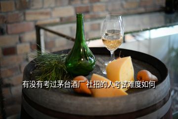 有没有考过茅台酒厂 社招的人考试难度如何