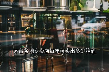 茅台各地专卖店每年可卖出多少箱酒