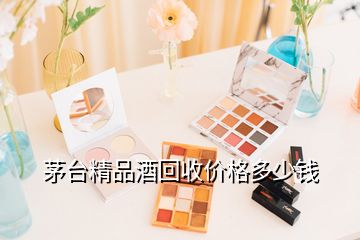 茅台精品酒回收价格多少钱