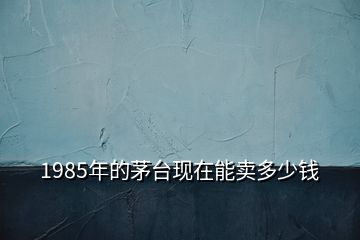 1985年的茅台现在能卖多少钱