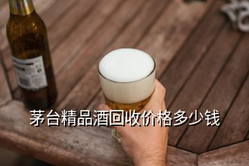 茅台精品酒回收价格多少钱