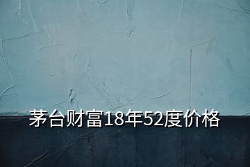 茅台财富18年52度价格