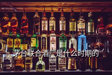 茅台联合酒厂是什么时期的