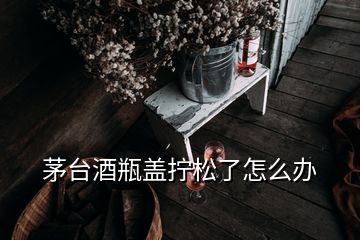 茅台酒瓶盖拧松了怎么办