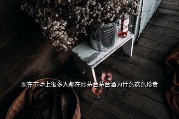 现在市场上很多人都在炒茅台茅台酒为什么这么珍贵