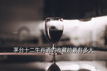 茅台十二生肖酒的收藏前景有多大