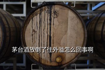 茅台酒放倒了往外溢怎么回事啊