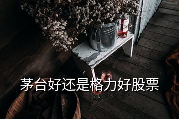 茅台好还是格力好股票