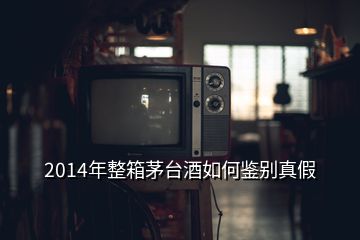 2014年整箱茅台酒如何鉴别真假