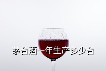 茅台酒一年生产多少台